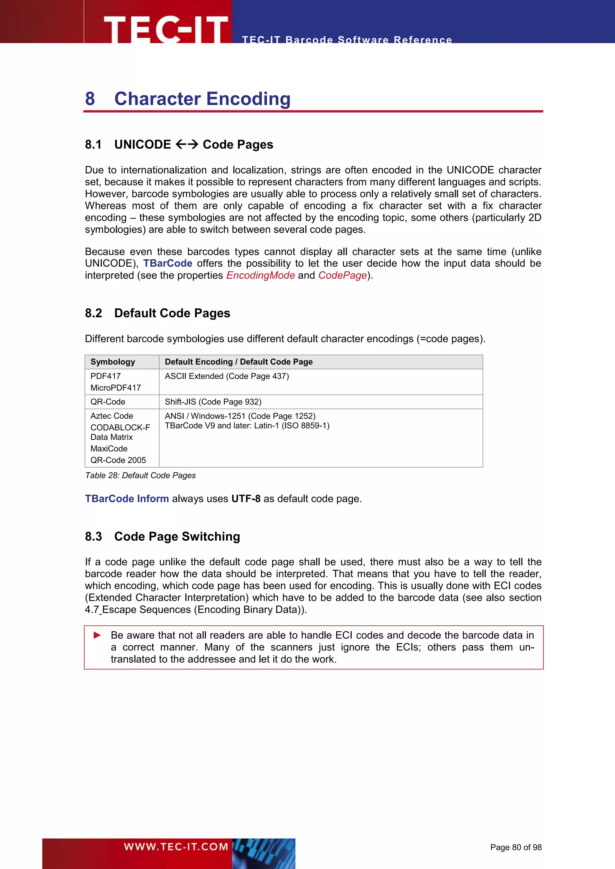 T EC- IT Ba r cod e So ft w are R ef e ren c e




8      Character Encoding

8.1 UNICODE  Code Pages

Due to internationalization and localization, strings are often encoded in the UNICODE character
set, because it makes it possible to represent characters from many different languages and scripts.
However, barcode symbologies are usually able to process only a relatively small set of characters.
Whereas most of them are only capable of encoding a fix character set with a fix character
encoding – these symbologies are not affected by the encoding topic, some others (particularly 2D
symbologies) are able to switch between several code pages.

Because even these barcodes types cannot display all character sets at the same time (unlike
UNICODE), TBarCode offers the possibility to let the user decide how the input data should be
interpreted (see the properties EncodingMode and CodePage).


8.2 Default Code Pages

Different barcode symbologies use different default character encodings (=code pages).

 Symbology          Default Encoding / Default Code Page
 PDF417             ASCII Extended (Code Page 437)
 MicroPDF417
 QR-Code            Shift-JIS (Code Page 932)
 Aztec Code         ANSI / Windows-1251 (Code Page 1252)
 CODABLOCK-F        TBarCode V9 and later: Latin-1 (ISO 8859-1)
 Data Matrix
 MaxiCode
 QR-Code 2005
Table 28: Default Code Pages

TBarCode Inform always uses UTF-8 as default code page.


8.3 Code Page Switching
If a code page unlike the default code page shall be used, there must also be a way to tell the
barcode reader how the data should be interpreted. That means that you have to tell the reader,
which encoding, which code page has been used for encoding. This is usually done with ECI codes
(Extended Character Interpretation) which have to be added to the barcode data (see also section
4.7 Escape Sequences (Encoding Binary Data)).

 ► Be aware that not all readers are able to handle ECI codes and decode the barcode data in
   a correct manner. Many of the scanners just ignore the ECIs; others pass them un-
   translated to the addressee and let it do the work.




                                                                                         Page 80 of 98
 