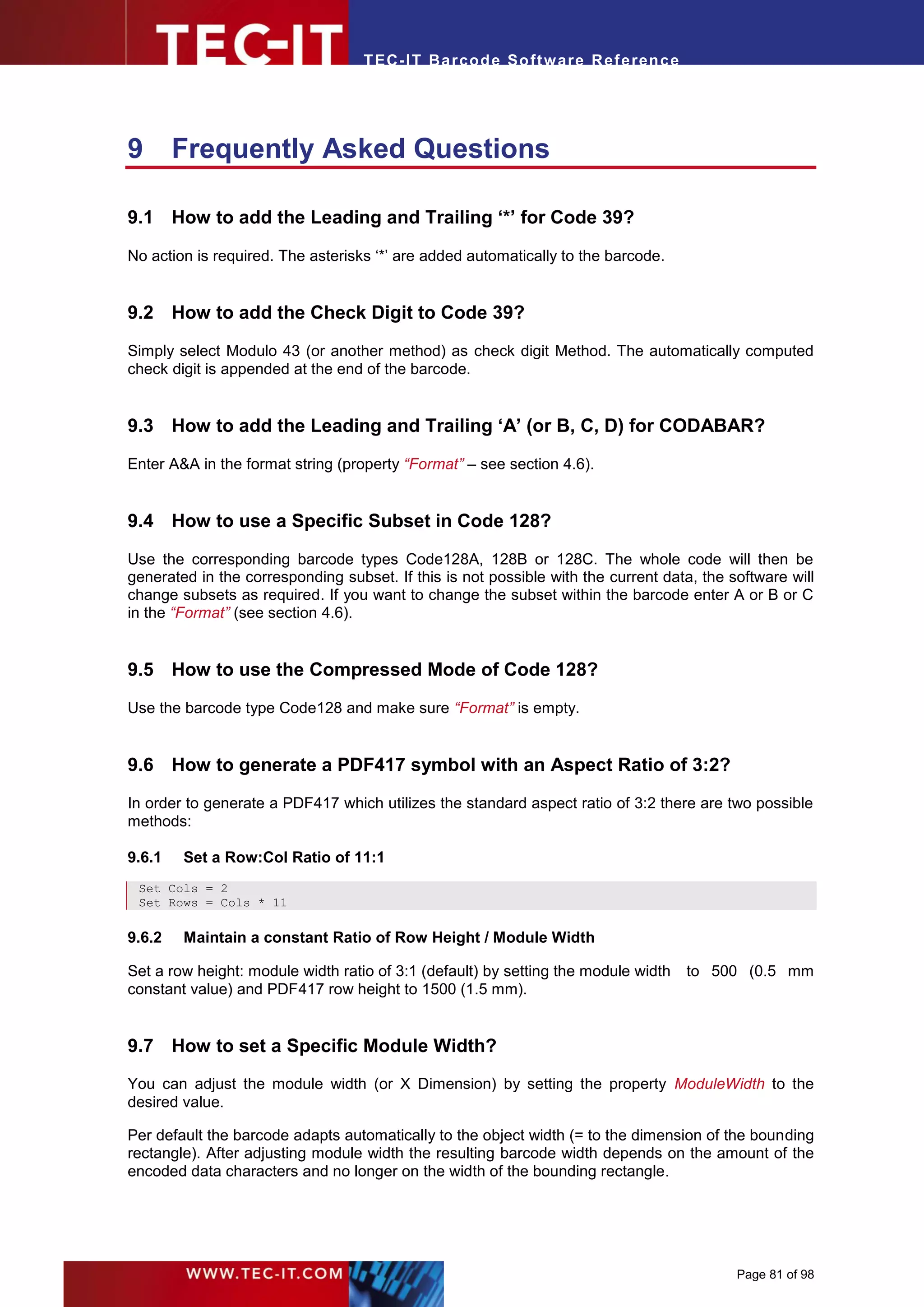 T EC- IT Ba r cod e So ft w are R ef e ren c e




9       Frequently Asked Questions

9.1 How to add the Leading and Trailing ‘*’ for Code 39?

No action is required. The asterisks ‘*’ are added automatically to the barcode.


9.2 How to add the Check Digit to Code 39?

Simply select Modulo 43 (or another method) as check digit Method. The automatically computed
check digit is appended at the end of the barcode.


9.3 How to add the Leading and Trailing ‘A’ (or B, C, D) for CODABAR?

Enter A&A in the format string (property “Format” – see section 4.6).


9.4 How to use a Specific Subset in Code 128?

Use the corresponding barcode types Code128A, 128B or 128C. The whole code will then be
generated in the corresponding subset. If this is not possible with the current data, the software will
change subsets as required. If you want to change the subset within the barcode enter A or B or C
in the “Format” (see section 4.6).


9.5 How to use the Compressed Mode of Code 128?

Use the barcode type Code128 and make sure “Format” is empty.


9.6 How to generate a PDF417 symbol with an Aspect Ratio of 3:2?

In order to generate a PDF417 which utilizes the standard aspect ratio of 3:2 there are two possible
methods:

9.6.1   Set a Row:Col Ratio of 11:1
 Set Cols = 2
 Set Rows = Cols * 11

9.6.2   Maintain a constant Ratio of Row Height / Module Width

Set a row height: module width ratio of 3:1 (default) by setting the module width   to 500 (0.5 mm
constant value) and PDF417 row height to 1500 (1.5 mm).


9.7 How to set a Specific Module Width?
You can adjust the module width (or X Dimension) by setting the property ModuleWidth to the
desired value.

Per default the barcode adapts automatically to the object width (= to the dimension of the bounding
rectangle). After adjusting module width the resulting barcode width depends on the amount of the
encoded data characters and no longer on the width of the bounding rectangle.




                                                                                           Page 81 of 98
 