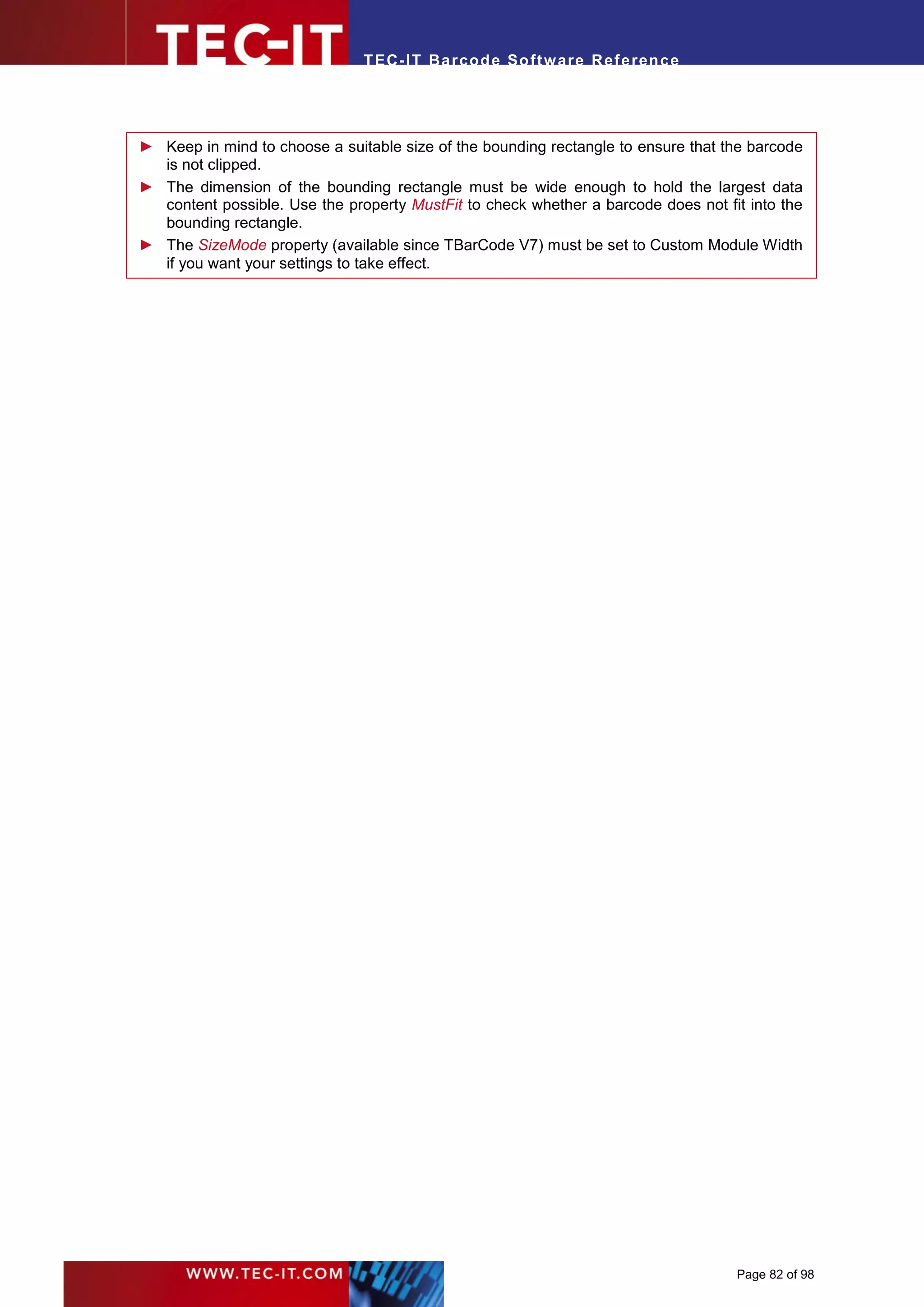 T EC- IT Ba r cod e So ft w are R ef e ren c e




► Keep in mind to choose a suitable size of the bounding rectangle to ensure that the barcode
  is not clipped.
► The dimension of the bounding rectangle must be wide enough to hold the largest data
  content possible. Use the property MustFit to check whether a barcode does not fit into the
  bounding rectangle.
► The SizeMode property (available since TBarCode V7) must be set to Custom Module Width
  if you want your settings to take effect.




                                                                                   Page 82 of 98
 
