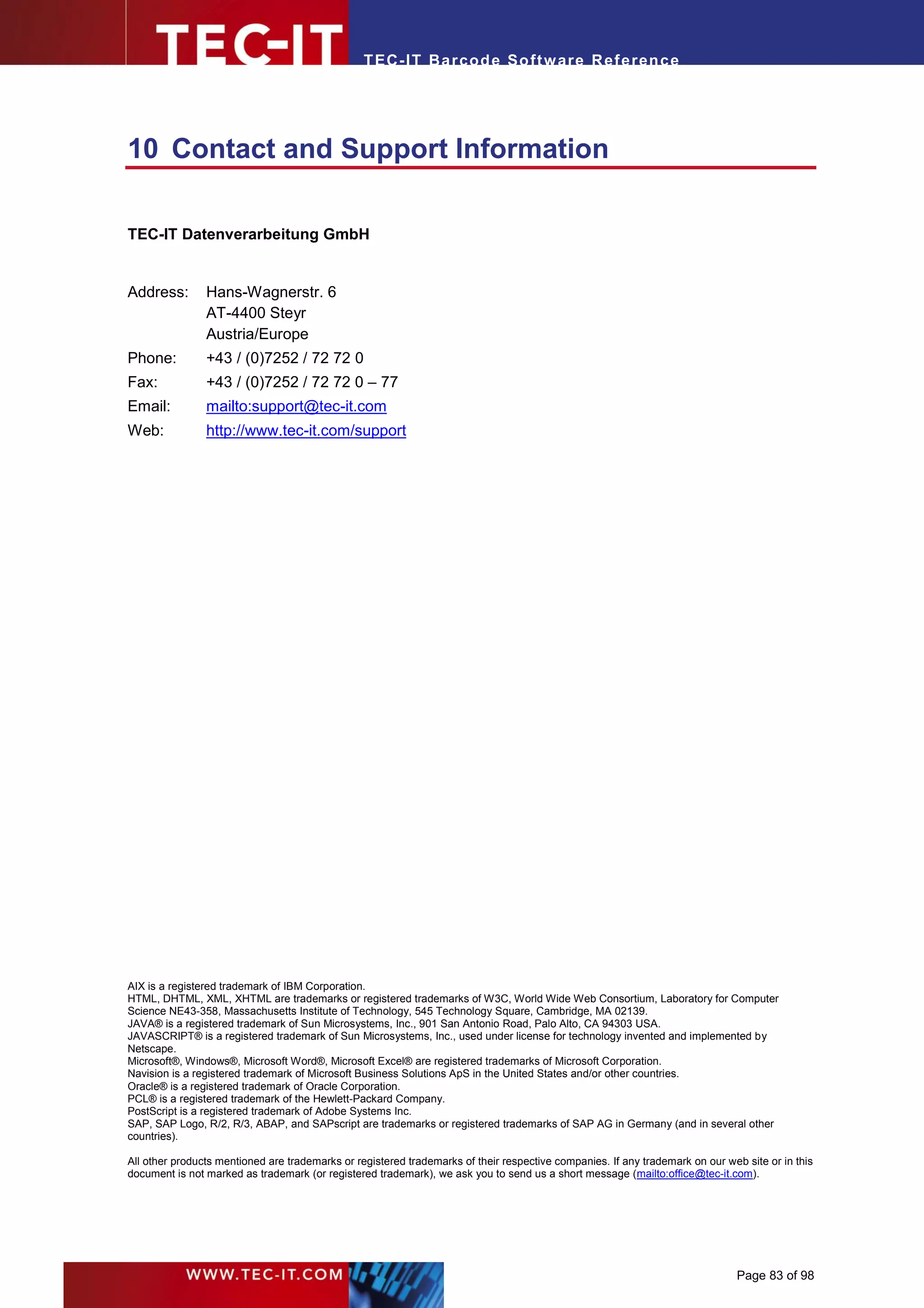 T EC- IT Ba r cod e So ft w are R ef e ren c e




10 Contact and Support Information

TEC-IT Datenverarbeitung GmbH


Address:        Hans-Wagnerstr. 6
                AT-4400 Steyr
                Austria/Europe
Phone:          +43 / (0)7252 / 72 72 0
Fax:            +43 / (0)7252 / 72 72 0 – 77
Email:          mailto:support@tec-it.com
Web:            http://www.tec-it.com/support




AIX is a registered trademark of IBM Corporation.
HTML, DHTML, XML, XHTML are trademarks or registered trademarks of W3C, World Wide Web Consortium, Laboratory for Computer
Science NE43-358, Massachusetts Institute of Technology, 545 Technology Square, Cambridge, MA 02139.
JAVA® is a registered trademark of Sun Microsystems, Inc., 901 San Antonio Road, Palo Alto, CA 94303 USA.
JAVASCRIPT® is a registered trademark of Sun Microsystems, Inc., used under license for technology invented and implemented by
Netscape.
Microsoft®, Windows®, Microsoft Word®, Microsoft Excel® are registered trademarks of Microsoft Corporation.
Navision is a registered trademark of Microsoft Business Solutions ApS in the United States and/or other countries.
Oracle® is a registered trademark of Oracle Corporation.
PCL® is a registered trademark of the Hewlett-Packard Company.
PostScript is a registered trademark of Adobe Systems Inc.
SAP, SAP Logo, R/2, R/3, ABAP, and SAPscript are trademarks or registered trademarks of SAP AG in Germany (and in several other
countries).

All other products mentioned are trademarks or registered trademarks of their respective companies. If any trademark on our web site or in this
document is not marked as trademark (or registered trademark), we ask you to send us a short message (mailto:office@tec-it.com).




                                                                                                                               Page 83 of 98
 