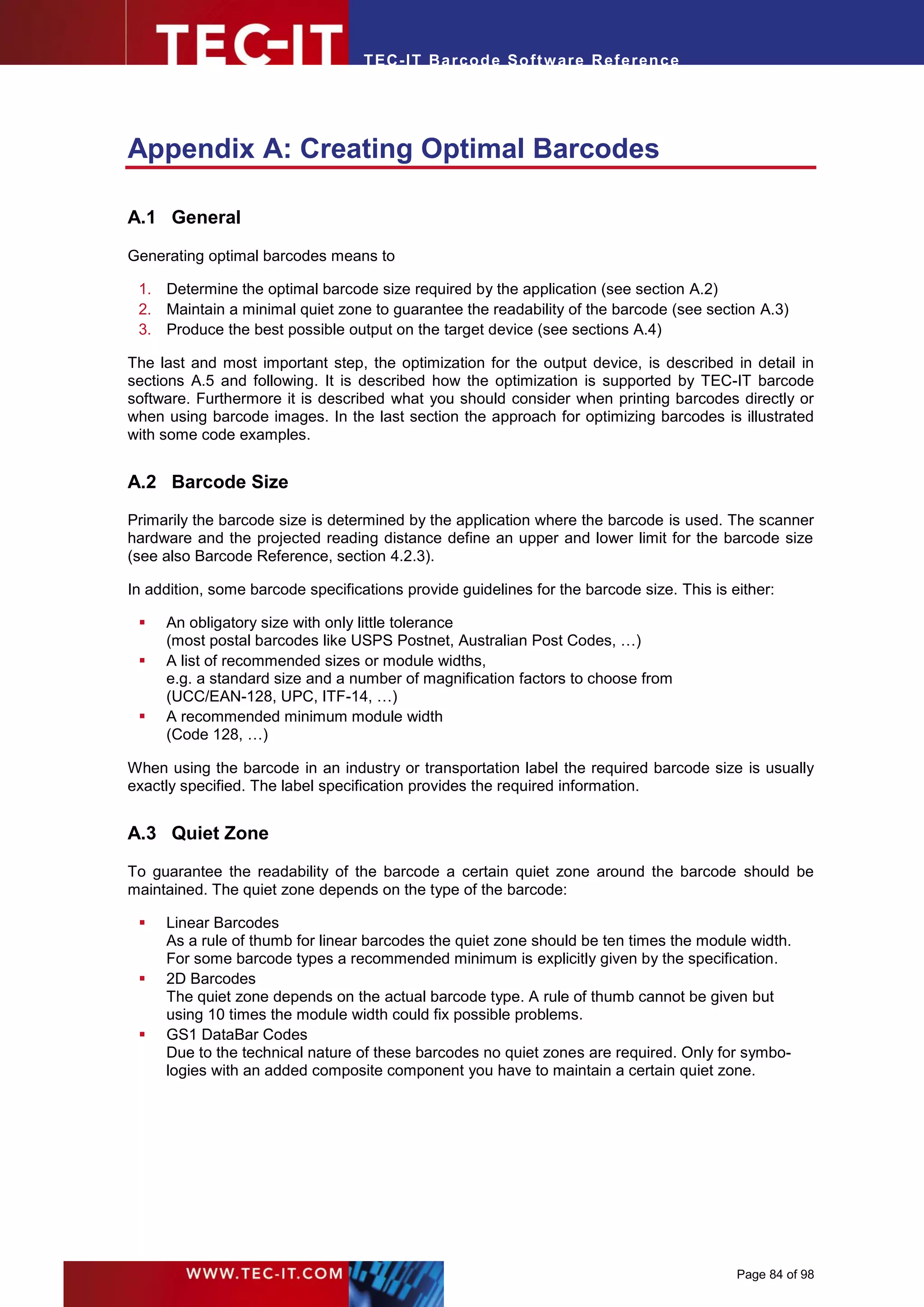 T EC- IT Ba r cod e So ft w are R ef e ren c e




Appendix A: Creating Optimal Barcodes

A.1 General

Generating optimal barcodes means to

 1. Determine the optimal barcode size required by the application (see section A.2)
 2. Maintain a minimal quiet zone to guarantee the readability of the barcode (see section A.3)
 3. Produce the best possible output on the target device (see sections A.4)

The last and most important step, the optimization for the output device, is described in detail in
sections A.5 and following. It is described how the optimization is supported by TEC-IT barcode
software. Furthermore it is described what you should consider when printing barcodes directly or
when using barcode images. In the last section the approach for optimizing barcodes is illustrated
with some code examples.


A.2 Barcode Size
Primarily the barcode size is determined by the application where the barcode is used. The scanner
hardware and the projected reading distance define an upper and lower limit for the barcode size
(see also Barcode Reference, section 4.2.3).

In addition, some barcode specifications provide guidelines for the barcode size. This is either:

    An obligatory size with only little tolerance
     (most postal barcodes like USPS Postnet, Australian Post Codes, …)
    A list of recommended sizes or module widths,
     e.g. a standard size and a number of magnification factors to choose from
     (UCC/EAN-128, UPC, ITF-14, …)
    A recommended minimum module width
     (Code 128, …)

When using the barcode in an industry or transportation label the required barcode size is usually
exactly specified. The label specification provides the required information.


A.3 Quiet Zone

To guarantee the readability of the barcode a certain quiet zone around the barcode should be
maintained. The quiet zone depends on the type of the barcode:

    Linear Barcodes
     As a rule of thumb for linear barcodes the quiet zone should be ten times the module width.
     For some barcode types a recommended minimum is explicitly given by the specification.
    2D Barcodes
     The quiet zone depends on the actual barcode type. A rule of thumb cannot be given but
     using 10 times the module width could fix possible problems.
    GS1 DataBar Codes
     Due to the technical nature of these barcodes no quiet zones are required. Only for symbo-
     logies with an added composite component you have to maintain a certain quiet zone.




                                                                                           Page 84 of 98
 