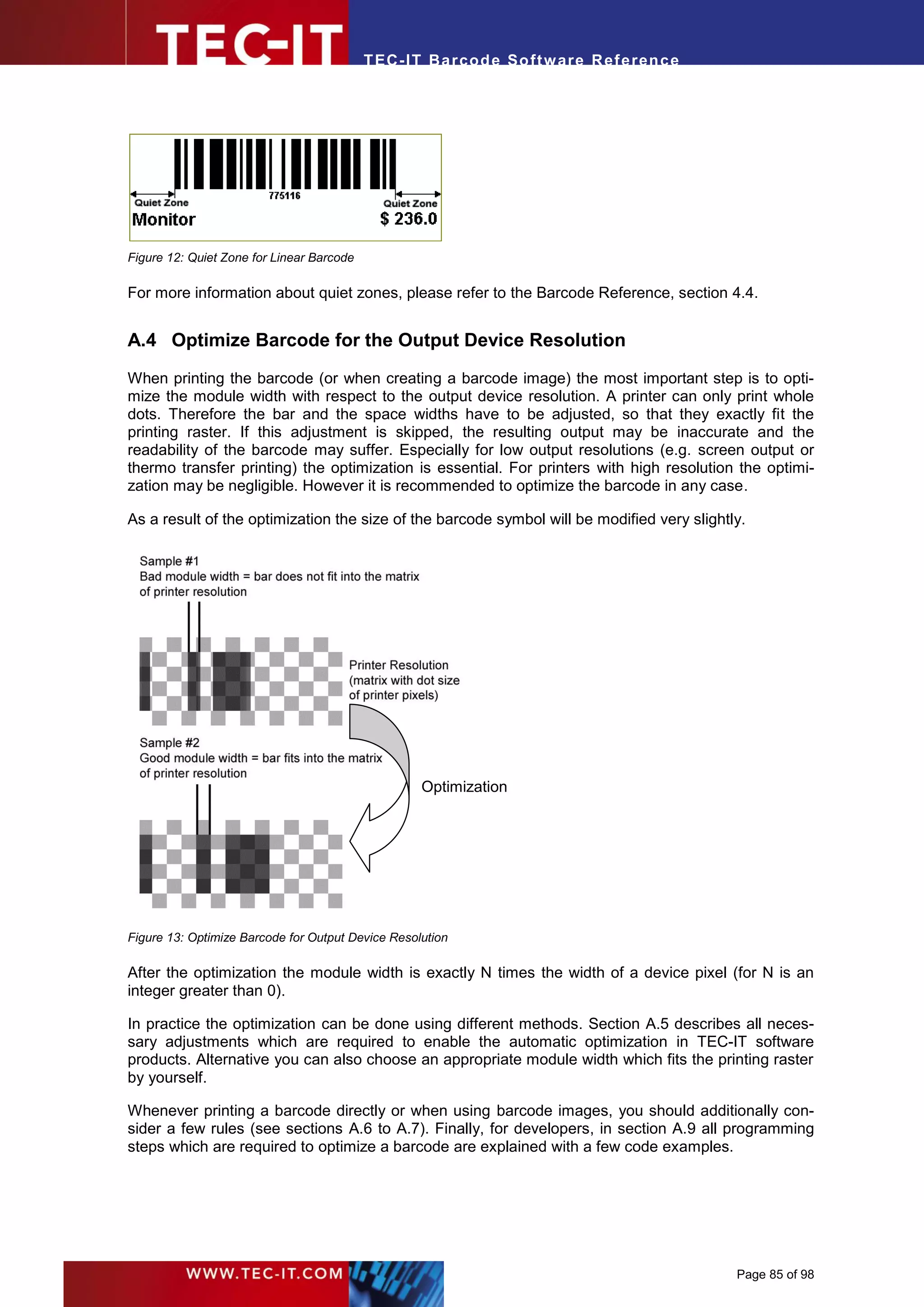 T EC- IT Ba r cod e So ft w are R ef e ren c e




Figure 12: Quiet Zone for Linear Barcode

For more information about quiet zones, please refer to the Barcode Reference, section 4.4.


A.4 Optimize Barcode for the Output Device Resolution
When printing the barcode (or when creating a barcode image) the most important step is to opti-
mize the module width with respect to the output device resolution. A printer can only print whole
dots. Therefore the bar and the space widths have to be adjusted, so that they exactly fit the
printing raster. If this adjustment is skipped, the resulting output may be inaccurate and the
readability of the barcode may suffer. Especially for low output resolutions (e.g. screen output or
thermo transfer printing) the optimization is essential. For printers with high resolution the optimi-
zation may be negligible. However it is recommended to optimize the barcode in any case.

As a result of the optimization the size of the barcode symbol will be modified very slightly.




                                                   Optimization




Figure 13: Optimize Barcode for Output Device Resolution

After the optimization the module width is exactly N times the width of a device pixel (for N is an
integer greater than 0).

In practice the optimization can be done using different methods. Section A.5 describes all neces-
sary adjustments which are required to enable the automatic optimization in TEC-IT software
products. Alternative you can also choose an appropriate module width which fits the printing raster
by yourself.

Whenever printing a barcode directly or when using barcode images, you should additionally con-
sider a few rules (see sections A.6 to A.7). Finally, for developers, in section A.9 all programming
steps which are required to optimize a barcode are explained with a few code examples.




                                                                                            Page 85 of 98
 