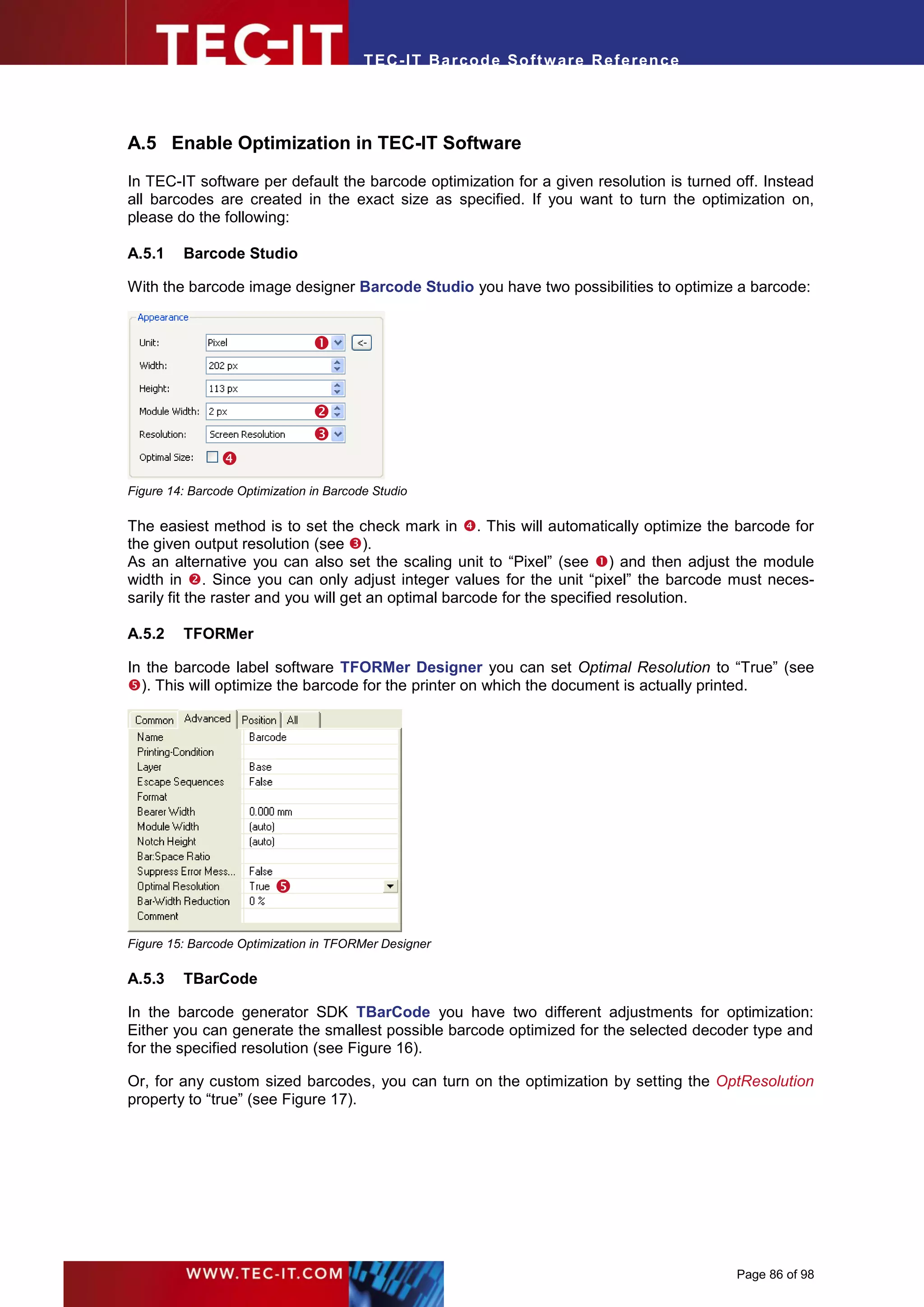 T EC- IT Ba r cod e So ft w are R ef e ren c e




A.5 Enable Optimization in TEC-IT Software

In TEC-IT software per default the barcode optimization for a given resolution is turned off. Instead
all barcodes are created in the exact size as specified. If you want to turn the optimization on,
please do the following:

A.5.1    Barcode Studio

With the barcode image designer Barcode Studio you have two possibilities to optimize a barcode:


                                


                                
                                
                
Figure 14: Barcode Optimization in Barcode Studio

The easiest method is to set the check mark in . This will automatically optimize the barcode for
the given output resolution (see ).
As an alternative you can also set the scaling unit to “Pixel” (see ) and then adjust the module
width in . Since you can only adjust integer values for the unit “pixel” the barcode must neces-
sarily fit the raster and you will get an optimal barcode for the specified resolution.

A.5.2    TFORMer

In the barcode label software TFORMer Designer you can set Optimal Resolution to “True” (see
). This will optimize the barcode for the printer on which the document is actually printed.




                         

Figure 15: Barcode Optimization in TFORMer Designer

A.5.3    TBarCode

In the barcode generator SDK TBarCode you have two different adjustments for optimization:
Either you can generate the smallest possible barcode optimized for the selected decoder type and
for the specified resolution (see Figure 16).

Or, for any custom sized barcodes, you can turn on the optimization by setting the OptResolution
property to “true” (see Figure 17).




                                                                                          Page 86 of 98
 