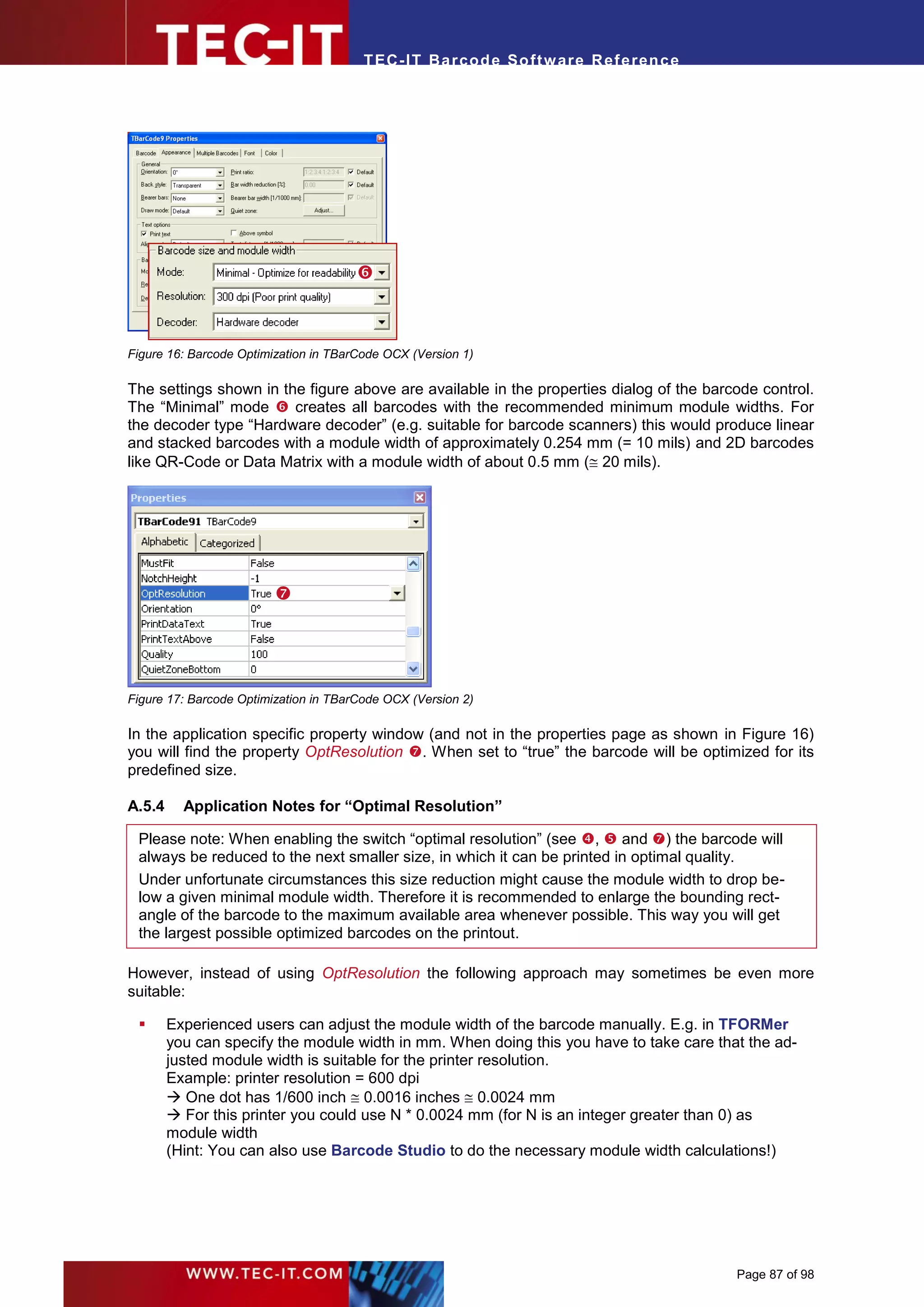 T EC- IT Ba r cod e So ft w are R ef e ren c e




                                       



Figure 16: Barcode Optimization in TBarCode OCX (Version 1)

The settings shown in the figure above are available in the properties dialog of the barcode control.
The “Minimal” mode  creates all barcodes with the recommended minimum module widths. For
the decoder type “Hardware decoder” (e.g. suitable for barcode scanners) this would produce linear
and stacked barcodes with a module width of approximately 0.254 mm (= 10 mils) and 2D barcodes
like QR-Code or Data Matrix with a module width of about 0.5 mm ( 20 mils).




                         




Figure 17: Barcode Optimization in TBarCode OCX (Version 2)

In the application specific property window (and not in the properties page as shown in Figure 16)
you will find the property OptResolution . When set to “true” the barcode will be optimized for its
predefined size.

A.5.4     Application Notes for “Optimal Resolution”

 Please note: When enabling the switch “optimal resolution” (see ,  and ) the barcode will
 always be reduced to the next smaller size, in which it can be printed in optimal quality.
 Under unfortunate circumstances this size reduction might cause the module width to drop be-
 low a given minimal module width. Therefore it is recommended to enlarge the bounding rect-
 angle of the barcode to the maximum available area whenever possible. This way you will get
 the largest possible optimized barcodes on the printout.

However, instead of using OptResolution the following approach may sometimes be even more
suitable:

       Experienced users can adjust the module width of the barcode manually. E.g. in TFORMer
        you can specify the module width in mm. When doing this you have to take care that the ad-
        justed module width is suitable for the printer resolution.
        Example: printer resolution = 600 dpi
         One dot has 1/600 inch  0.0016 inches  0.0024 mm
         For this printer you could use N * 0.0024 mm (for N is an integer greater than 0) as
        module width
        (Hint: You can also use Barcode Studio to do the necessary module width calculations!)




                                                                                         Page 87 of 98
 