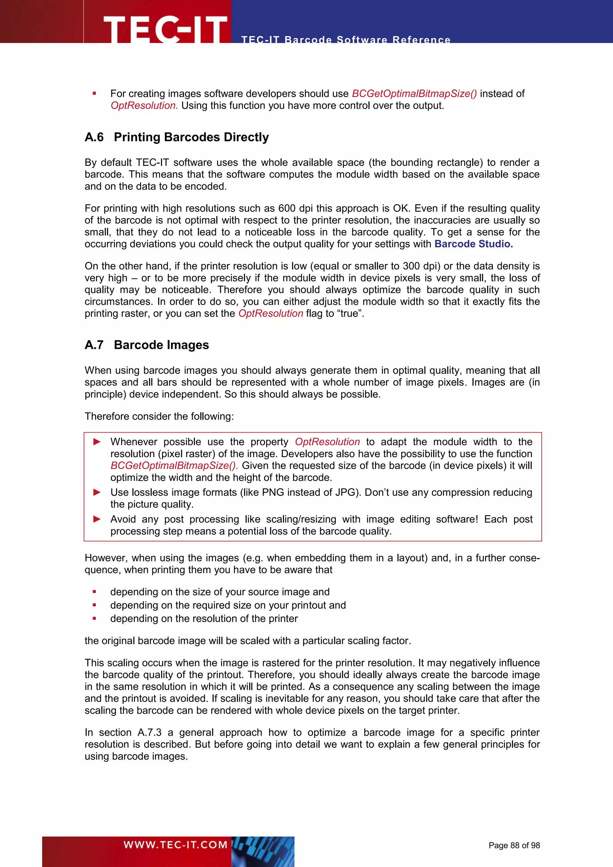 T EC- IT Ba r cod e So ft w are R ef e ren c e




    For creating images software developers should use BCGetOptimalBitmapSize() instead of
     OptResolution. Using this function you have more control over the output.


A.6 Printing Barcodes Directly
By default TEC-IT software uses the whole available space (the bounding rectangle) to render a
barcode. This means that the software computes the module width based on the available space
and on the data to be encoded.

For printing with high resolutions such as 600 dpi this approach is OK. Even if the resulting quality
of the barcode is not optimal with respect to the printer resolution, the inaccuracies are usually so
small, that they do not lead to a noticeable loss in the barcode quality. To get a sense for the
occurring deviations you could check the output quality for your settings with Barcode Studio.

On the other hand, if the printer resolution is low (equal or smaller to 300 dpi) or the data density is
very high – or to be more precisely if the module width in device pixels is very small, the loss of
quality may be noticeable. Therefore you should always optimize the barcode quality in such
circumstances. In order to do so, you can either adjust the module width so that it exactly fits the
printing raster, or you can set the OptResolution flag to “true”.


A.7 Barcode Images

When using barcode images you should always generate them in optimal quality, meaning that all
spaces and all bars should be represented with a whole number of image pixels. Images are (in
principle) device independent. So this should always be possible.

Therefore consider the following:

 ► Whenever possible use the property OptResolution to adapt the module width to the
   resolution (pixel raster) of the image. Developers also have the possibility to use the function
   BCGetOptimalBitmapSize(). Given the requested size of the barcode (in device pixels) it will
   optimize the width and the height of the barcode.
 ► Use lossless image formats (like PNG instead of JPG). Don’t use any compression reducing
   the picture quality.
 ► Avoid any post processing like scaling/resizing with image editing software! Each post
   processing step means a potential loss of the barcode quality.

However, when using the images (e.g. when embedding them in a layout) and, in a further conse-
quence, when printing them you have to be aware that

    depending on the size of your source image and
    depending on the required size on your printout and
    depending on the resolution of the printer

the original barcode image will be scaled with a particular scaling factor.

This scaling occurs when the image is rastered for the printer resolution. It may negatively influence
the barcode quality of the printout. Therefore, you should ideally always create the barcode image
in the same resolution in which it will be printed. As a consequence any scaling between the image
and the printout is avoided. If scaling is inevitable for any reason, you should take care that after the
scaling the barcode can be rendered with whole device pixels on the target printer.

In section A.7.3 a general approach how to optimize a barcode image for a specific printer
resolution is described. But before going into detail we want to explain a few general principles for
using barcode images.




                                                                                             Page 88 of 98
 