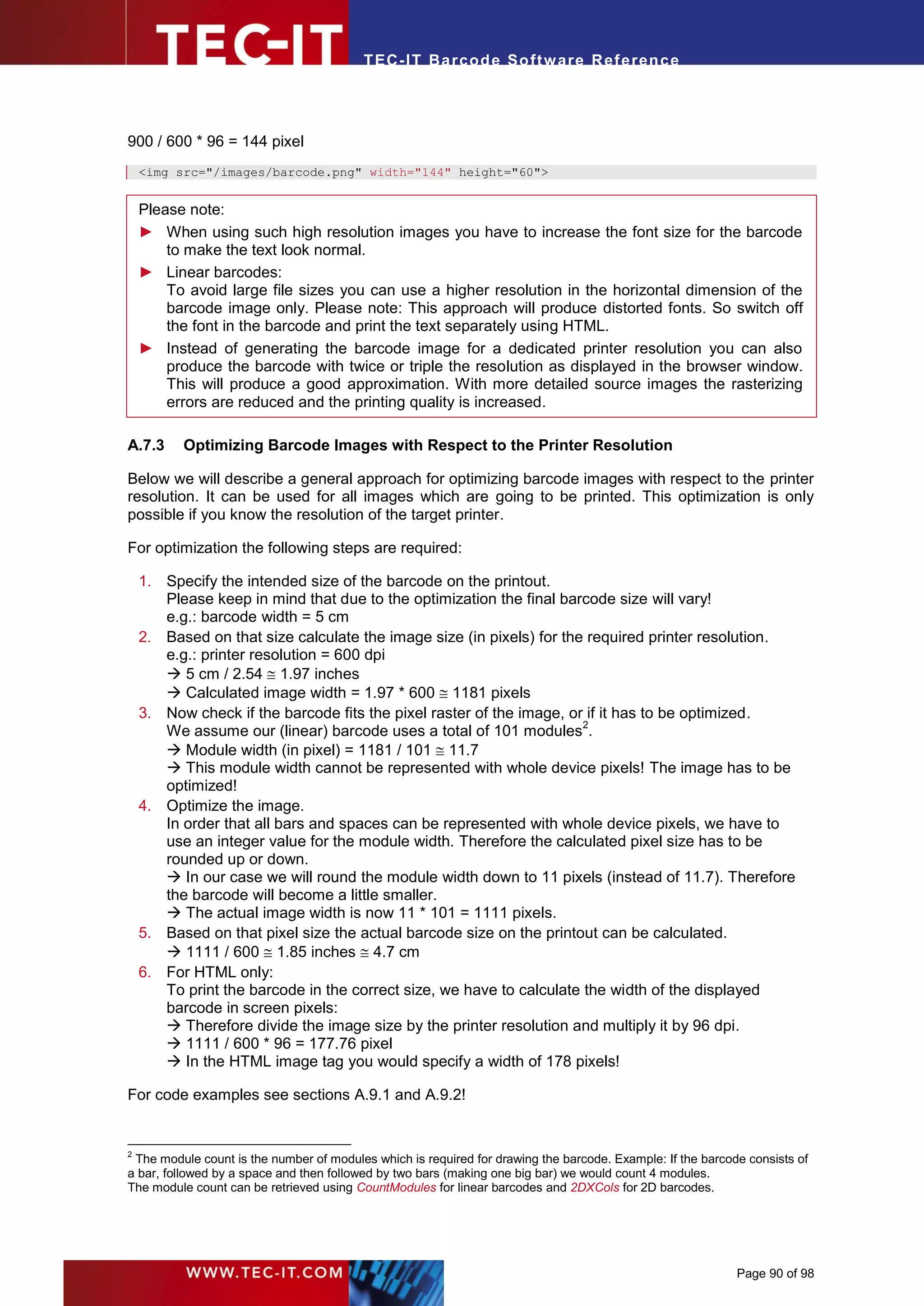 T EC- IT Ba r cod e So ft w are R ef e ren c e




900 / 600 * 96 = 144 pixel
    <img src="/images/barcode.png" width="144" height="60">


    Please note:
    ► When using such high resolution images you have to increase the font size for the barcode
        to make the text look normal.
    ► Linear barcodes:
        To avoid large file sizes you can use a higher resolution in the horizontal dimension of the
        barcode image only. Please note: This approach will produce distorted fonts. So switch off
        the font in the barcode and print the text separately using HTML.
    ► Instead of generating the barcode image for a dedicated printer resolution you can also
        produce the barcode with twice or triple the resolution as displayed in the browser window.
        This will produce a good approximation. With more detailed source images the rasterizing
        errors are reduced and the printing quality is increased.

A.7.3     Optimizing Barcode Images with Respect to the Printer Resolution

Below we will describe a general approach for optimizing barcode images with respect to the printer
resolution. It can be used for all images which are going to be printed. This optimization is only
possible if you know the resolution of the target printer.

For optimization the following steps are required:

    1. Specify the intended size of the barcode on the printout.
       Please keep in mind that due to the optimization the final barcode size will vary!
       e.g.: barcode width = 5 cm
    2. Based on that size calculate the image size (in pixels) for the required printer resolution.
       e.g.: printer resolution = 600 dpi
        5 cm / 2.54  1.97 inches
        Calculated image width = 1.97 * 600  1181 pixels
    3. Now check if the barcode fits the pixel raster of the image, or if it has to be optimized.
                                                                      2
       We assume our (linear) barcode uses a total of 101 modules .
        Module width (in pixel) = 1181 / 101  11.7
        This module width cannot be represented with whole device pixels! The image has to be
       optimized!
    4. Optimize the image.
       In order that all bars and spaces can be represented with whole device pixels, we have to
       use an integer value for the module width. Therefore the calculated pixel size has to be
       rounded up or down.
        In our case we will round the module width down to 11 pixels (instead of 11.7). Therefore
       the barcode will become a little smaller.
        The actual image width is now 11 * 101 = 1111 pixels.
    5. Based on that pixel size the actual barcode size on the printout can be calculated.
        1111 / 600  1.85 inches  4.7 cm
    6. For HTML only:
       To print the barcode in the correct size, we have to calculate the width of the displayed
       barcode in screen pixels:
        Therefore divide the image size by the printer resolution and multiply it by 96 dpi.
        1111 / 600 * 96 = 177.76 pixel
        In the HTML image tag you would specify a width of 178 pixels!

For code examples see sections A.9.1 and A.9.2!


2
 The module count is the number of modules which is required for drawing the barcode. Example: If the barcode consists of
a bar, followed by a space and then followed by two bars (making one big bar) we would count 4 modules.
The module count can be retrieved using CountModules for linear barcodes and 2DXCols for 2D barcodes.




                                                                                                            Page 90 of 98
 