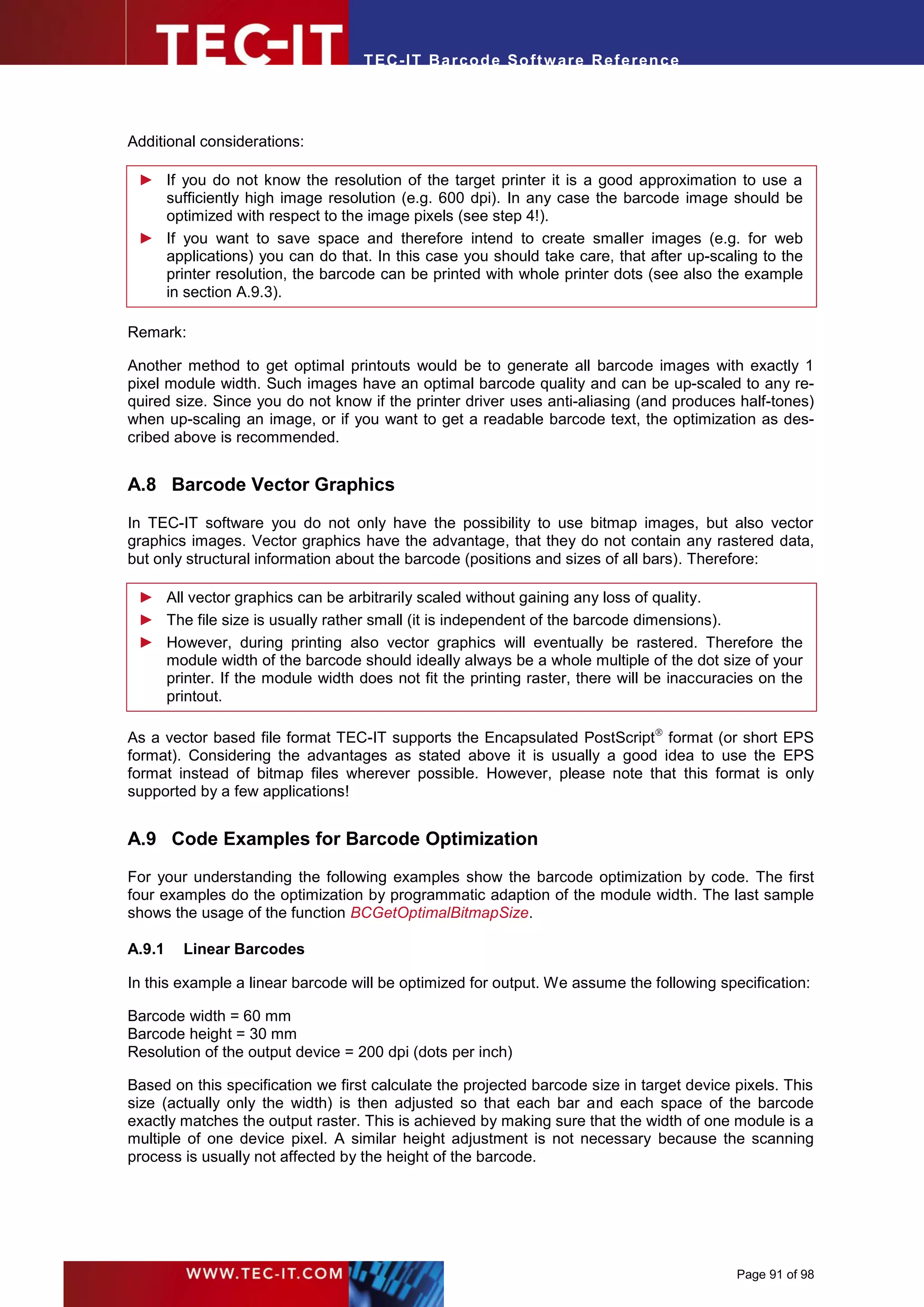 T EC- IT Ba r cod e So ft w are R ef e ren c e




Additional considerations:

 ► If you do not know the resolution of the target printer it is a good approximation to use a
   sufficiently high image resolution (e.g. 600 dpi). In any case the barcode image should be
   optimized with respect to the image pixels (see step 4!).
 ► If you want to save space and therefore intend to create smaller images (e.g. for web
   applications) you can do that. In this case you should take care, that after up-scaling to the
   printer resolution, the barcode can be printed with whole printer dots (see also the example
   in section A.9.3).

Remark:

Another method to get optimal printouts would be to generate all barcode images with exactly 1
pixel module width. Such images have an optimal barcode quality and can be up-scaled to any re-
quired size. Since you do not know if the printer driver uses anti-aliasing (and produces half-tones)
when up-scaling an image, or if you want to get a readable barcode text, the optimization as des-
cribed above is recommended.


A.8 Barcode Vector Graphics

In TEC-IT software you do not only have the possibility to use bitmap images, but also vector
graphics images. Vector graphics have the advantage, that they do not contain any rastered data,
but only structural information about the barcode (positions and sizes of all bars). Therefore:

 ► All vector graphics can be arbitrarily scaled without gaining any loss of quality.
 ► The file size is usually rather small (it is independent of the barcode dimensions).
 ► However, during printing also vector graphics will eventually be rastered. Therefore the
   module width of the barcode should ideally always be a whole multiple of the dot size of your
   printer. If the module width does not fit the printing raster, there will be inaccuracies on the
   printout.

As a vector based file format TEC-IT supports the Encapsulated PostScript format (or short EPS
format). Considering the advantages as stated above it is usually a good idea to use the EPS
format instead of bitmap files wherever possible. However, please note that this format is only
supported by a few applications!


A.9 Code Examples for Barcode Optimization
For your understanding the following examples show the barcode optimization by code. The first
four examples do the optimization by programmatic adaption of the module width. The last sample
shows the usage of the function BCGetOptimalBitmapSize.

A.9.1   Linear Barcodes

In this example a linear barcode will be optimized for output. We assume the following specification:

Barcode width = 60 mm
Barcode height = 30 mm
Resolution of the output device = 200 dpi (dots per inch)

Based on this specification we first calculate the projected barcode size in target device pixels. This
size (actually only the width) is then adjusted so that each bar and each space of the barcode
exactly matches the output raster. This is achieved by making sure that the width of one module is a
multiple of one device pixel. A similar height adjustment is not necessary because the scanning
process is usually not affected by the height of the barcode.




                                                                                           Page 91 of 98
 