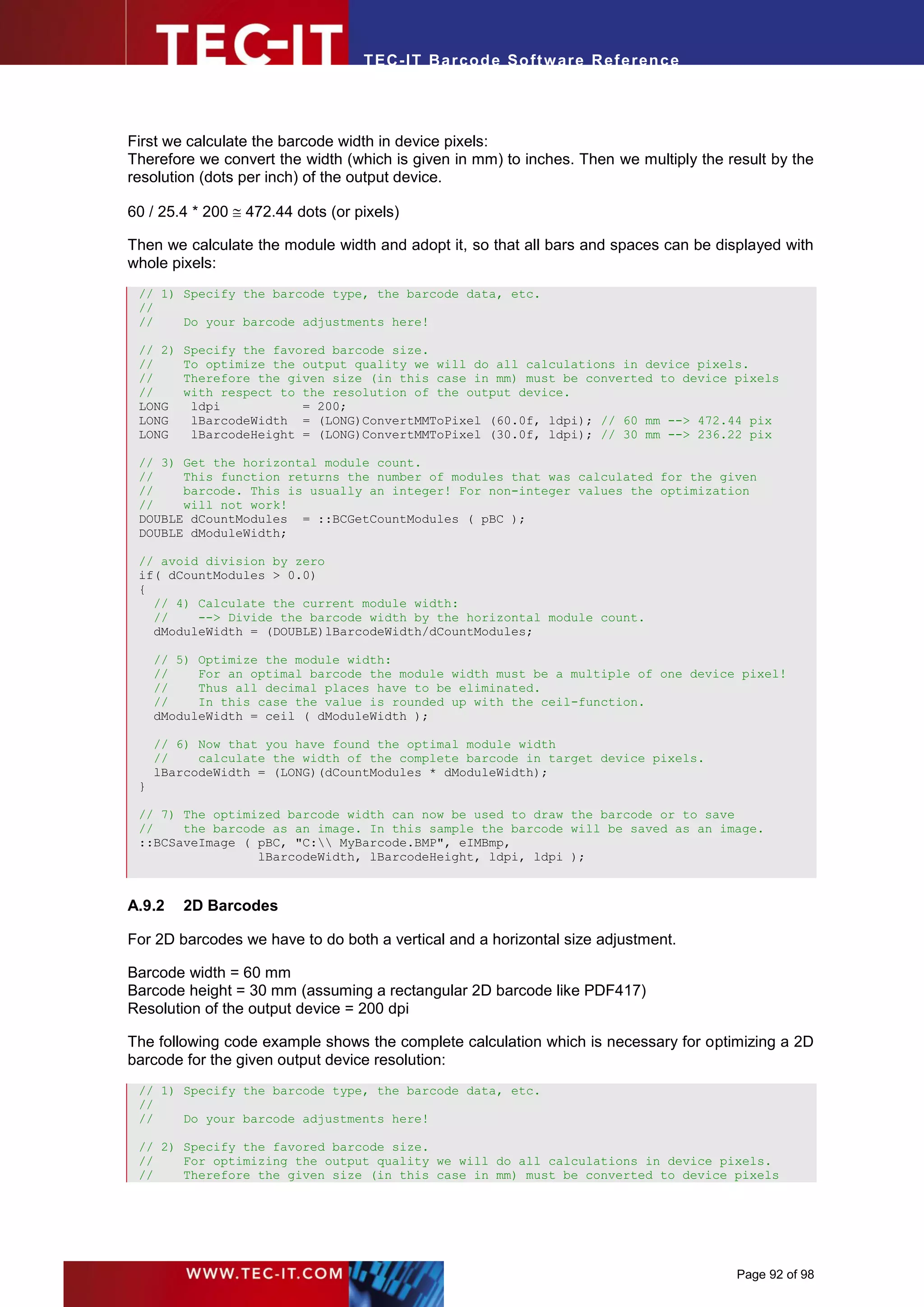 T EC- IT Ba r cod e So ft w are R ef e ren c e




First we calculate the barcode width in device pixels:
Therefore we convert the width (which is given in mm) to inches. Then we multiply the result by the
resolution (dots per inch) of the output device.

60 / 25.4 * 200  472.44 dots (or pixels)

Then we calculate the module width and adopt it, so that all bars and spaces can be displayed with
whole pixels:
 // 1) Specify the barcode type, the barcode data, etc.
 //
 //    Do your barcode adjustments here!

 // 2)   Specify the favored barcode size.
 //      To optimize the output quality we will do all calculations in device pixels.
 //      Therefore the given size (in this case in mm) must be converted to device pixels
 //      with respect to the resolution of the output device.
 LONG     ldpi           = 200;
 LONG     lBarcodeWidth = (LONG)ConvertMMToPixel (60.0f, ldpi); // 60 mm --> 472.44 pix
 LONG     lBarcodeHeight = (LONG)ConvertMMToPixel (30.0f, ldpi); // 30 mm --> 236.22 pix

 // 3) Get the horizontal module count.
 //    This function returns the number of modules that was calculated for the given
 //    barcode. This is usually an integer! For non-integer values the optimization
 //    will not work!
 DOUBLE dCountModules = ::BCGetCountModules ( pBC );
 DOUBLE dModuleWidth;

 // avoid division by zero
 if( dCountModules > 0.0)
 {
   // 4) Calculate the current module width:
   //    --> Divide the barcode width by the horizontal module count.
   dModuleWidth = (DOUBLE)lBarcodeWidth/dCountModules;

     // 5) Optimize the module width:
     //    For an optimal barcode the module width must be a multiple of one device pixel!
     //    Thus all decimal places have to be eliminated.
     //    In this case the value is rounded up with the ceil-function.
     dModuleWidth = ceil ( dModuleWidth );

     // 6) Now that you have found the optimal module width
     //    calculate the width of the complete barcode in target device pixels.
     lBarcodeWidth = (LONG)(dCountModules * dModuleWidth);
 }

 // 7) The optimized barcode width can now be used to draw the barcode or to save
 //    the barcode as an image. In this sample the barcode will be saved as an image.
 ::BCSaveImage ( pBC, "C: MyBarcode.BMP", eIMBmp,
                 lBarcodeWidth, lBarcodeHeight, ldpi, ldpi );



A.9.2    2D Barcodes

For 2D barcodes we have to do both a vertical and a horizontal size adjustment.

Barcode width = 60 mm
Barcode height = 30 mm (assuming a rectangular 2D barcode like PDF417)
Resolution of the output device = 200 dpi

The following code example shows the complete calculation which is necessary for optimizing a 2D
barcode for the given output device resolution:
 // 1) Specify the barcode type, the barcode data, etc.
 //
 //    Do your barcode adjustments here!

 // 2) Specify the favored barcode size.
 //    For optimizing the output quality we will do all calculations in device pixels.
 //    Therefore the given size (in this case in mm) must be converted to device pixels




                                                                                       Page 92 of 98
 