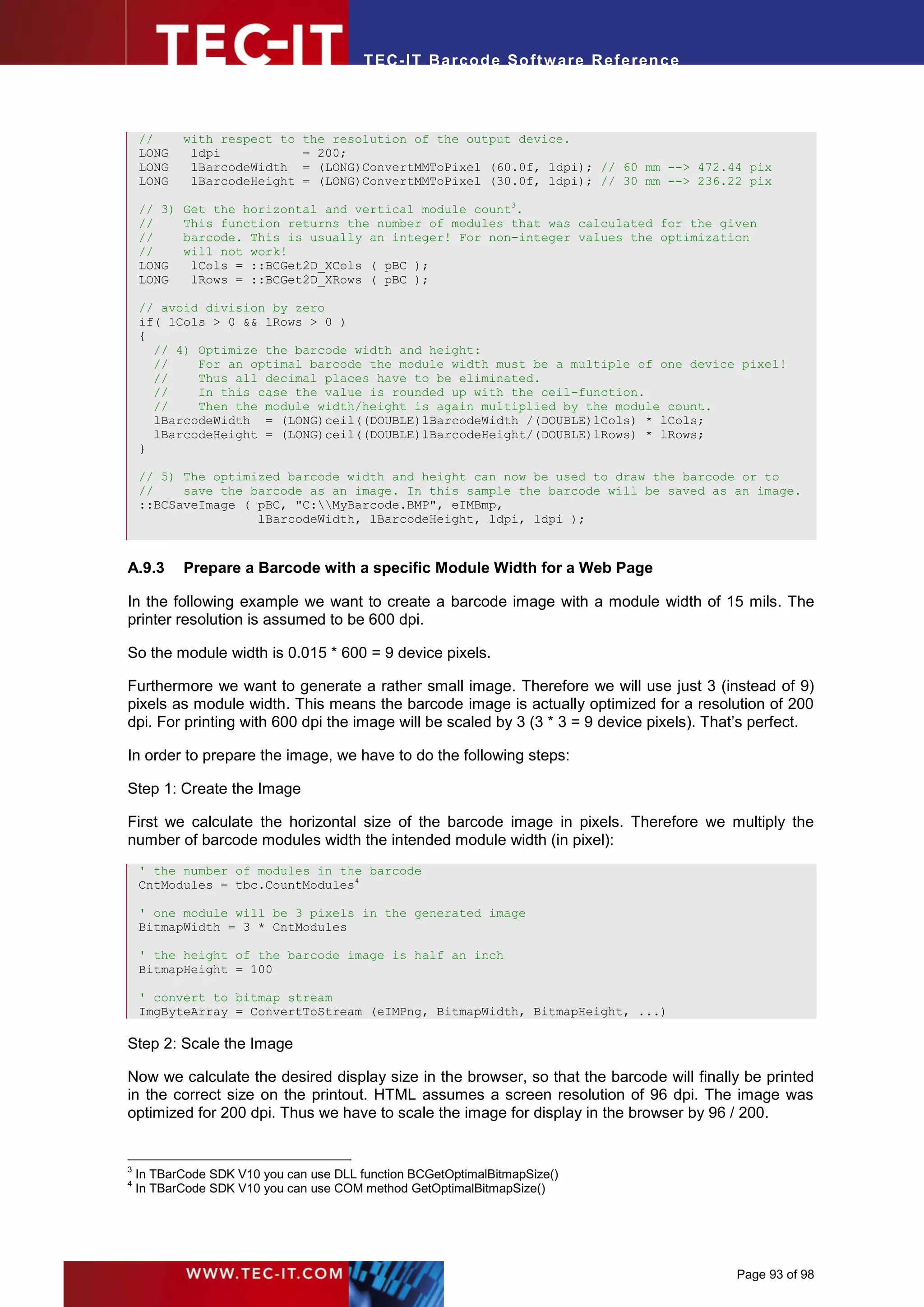 T EC- IT Ba r cod e So ft w are R ef e ren c e



    //      with respect to    the resolution of the output device.
    LONG     ldpi              = 200;
    LONG     lBarcodeWidth     = (LONG)ConvertMMToPixel (60.0f, ldpi); // 60 mm --> 472.44 pix
    LONG     lBarcodeHeight    = (LONG)ConvertMMToPixel (30.0f, ldpi); // 30 mm --> 236.22 pix

    // 3)   Get the horizontal and vertical module count3.
    //      This function returns the number of modules that was calculated for the given
    //      barcode. This is usually an integer! For non-integer values the optimization
    //      will not work!
    LONG     lCols = ::BCGet2D_XCols ( pBC );
    LONG     lRows = ::BCGet2D_XRows ( pBC );

    // avoid division by zero
    if( lCols > 0 && lRows > 0 )
    {
      // 4) Optimize the barcode width and height:
      //    For an optimal barcode the module width must be a multiple of one device pixel!
      //    Thus all decimal places have to be eliminated.
      //    In this case the value is rounded up with the ceil-function.
      //    Then the module width/height is again multiplied by the module count.
      lBarcodeWidth = (LONG)ceil((DOUBLE)lBarcodeWidth /(DOUBLE)lCols) * lCols;
      lBarcodeHeight = (LONG)ceil((DOUBLE)lBarcodeHeight/(DOUBLE)lRows) * lRows;
    }

    // 5) The optimized barcode width and height can now be used to draw the barcode or to
    //    save the barcode as an image. In this sample the barcode will be saved as an image.
    ::BCSaveImage ( pBC, "C:MyBarcode.BMP", eIMBmp,
                    lBarcodeWidth, lBarcodeHeight, ldpi, ldpi );



A.9.3       Prepare a Barcode with a specific Module Width for a Web Page

In the following example we want to create a barcode image with a module width of 15 mils. The
printer resolution is assumed to be 600 dpi.

So the module width is 0.015 * 600 = 9 device pixels.

Furthermore we want to generate a rather small image. Therefore we will use just 3 (instead of 9)
pixels as module width. This means the barcode image is actually optimized for a resolution of 200
dpi. For printing with 600 dpi the image will be scaled by 3 (3 * 3 = 9 device pixels). That’s perfect.

In order to prepare the image, we have to do the following steps:

Step 1: Create the Image

First we calculate the horizontal size of the barcode image in pixels. Therefore we multiply the
number of barcode modules width the intended module width (in pixel):
    ' the number of modules in the barcode
    CntModules = tbc.CountModules4

    ' one module will be 3 pixels in the generated image
    BitmapWidth = 3 * CntModules

    ' the height of the barcode image is half an inch
    BitmapHeight = 100

    ' convert to bitmap stream
    ImgByteArray = ConvertToStream (eIMPng, BitmapWidth, BitmapHeight, ...)

Step 2: Scale the Image

Now we calculate the desired display size in the browser, so that the barcode will finally be printed
in the correct size on the printout. HTML assumes a screen resolution of 96 dpi. The image was
optimized for 200 dpi. Thus we have to scale the image for display in the browser by 96 / 200.


3
    In TBarCode SDK V10 you can use DLL function BCGetOptimalBitmapSize()
4
    In TBarCode SDK V10 you can use COM method GetOptimalBitmapSize()




                                                                                           Page 93 of 98
 