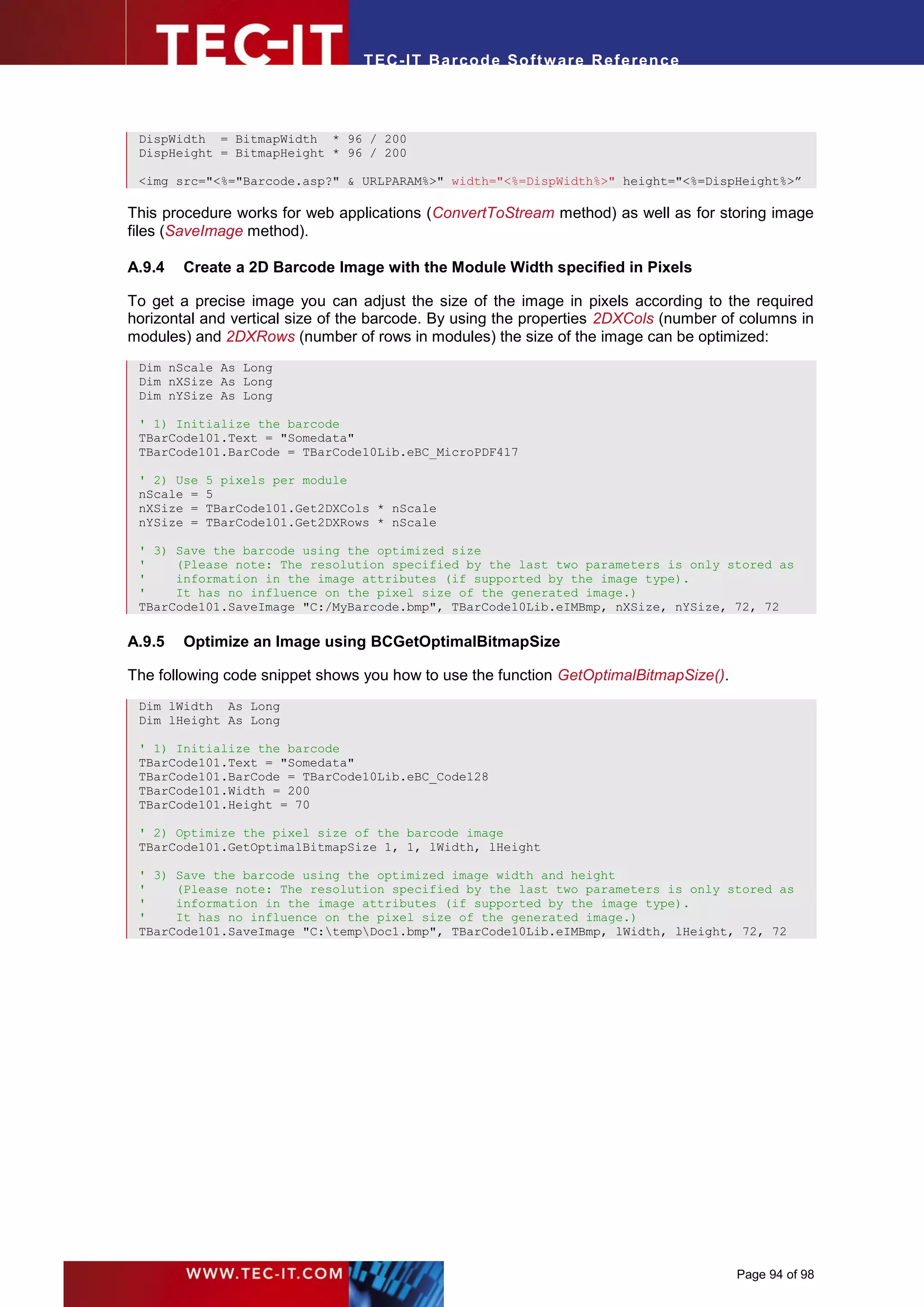 T EC- IT Ba r cod e So ft w are R ef e ren c e



 DispWidth = BitmapWidth * 96 / 200
 DispHeight = BitmapHeight * 96 / 200

 <img src="<%="Barcode.asp?" & URLPARAM%>" width="<%=DispWidth%>" height="<%=DispHeight%>”

This procedure works for web applications (ConvertToStream method) as well as for storing image
files (SaveImage method).

A.9.4   Create a 2D Barcode Image with the Module Width specified in Pixels

To get a precise image you can adjust the size of the image in pixels according to the required
horizontal and vertical size of the barcode. By using the properties 2DXCols (number of columns in
modules) and 2DXRows (number of rows in modules) the size of the image can be optimized:
 Dim nScale As Long
 Dim nXSize As Long
 Dim nYSize As Long

 ' 1) Initialize the barcode
 TBarCode101.Text = "Somedata"
 TBarCode101.BarCode = TBarCode10Lib.eBC_MicroPDF417

 ' 2) Use   5 pixels per module
 nScale =   5
 nXSize =   TBarCode101.Get2DXCols * nScale
 nYSize =   TBarCode101.Get2DXRows * nScale

 ' 3) Save the barcode using the optimized size
 '    (Please note: The resolution specified by the last two parameters is only stored as
 '    information in the image attributes (if supported by the image type).
 '    It has no influence on the pixel size of the generated image.)
 TBarCode101.SaveImage "C:/MyBarcode.bmp", TBarCode10Lib.eIMBmp, nXSize, nYSize, 72, 72

A.9.5   Optimize an Image using BCGetOptimalBitmapSize

The following code snippet shows you how to use the function GetOptimalBitmapSize().
 Dim lWidth As Long
 Dim lHeight As Long

 ' 1) Initialize the barcode
 TBarCode101.Text = "Somedata"
 TBarCode101.BarCode = TBarCode10Lib.eBC_Code128
 TBarCode101.Width = 200
 TBarCode101.Height = 70

 ' 2) Optimize the pixel size of the barcode image
 TBarCode101.GetOptimalBitmapSize 1, 1, lWidth, lHeight

 ' 3) Save the barcode using the optimized image width and height
 '    (Please note: The resolution specified by the last two parameters is only stored as
 '    information in the image attributes (if supported by the image type).
 '    It has no influence on the pixel size of the generated image.)
 TBarCode101.SaveImage "C:tempDoc1.bmp", TBarCode10Lib.eIMBmp, lWidth, lHeight, 72, 72




                                                                                       Page 94 of 98
 