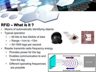 RFiD – What is It ?
• Means of automatically identifying objects
• Typical operation
   • – 64 bits to few kilobits of data
   • – Range ~1cm to ~10m
   • – 50-1000 tags per second
• Reader transmits radio frequency energy
   • Provides power for the tag
   • Enables communication to and
       from the tag
   • Different operating frequencies
       are possible
 
