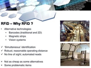 RFiD – Why RFiD ?
• Alternative technologies
   • Barcodes (traditional and 2D)
   • Magnetic strips
   • Vision systems

 ‘Simultaneous’ identification
 Robust, reasonable operating distance
 No line of sight; automated reads

× Not as cheap as some alternatives
× Some problematic items
 