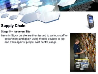 Supply Chain
Stage 5 – Issue on Site
Items in Stock on site are then issued to various staff or
   department and again using mobile devices to log
   and track against project cost centre usage.
 