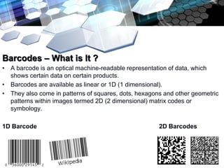 Add text title

Barcodes – What is It ?
• A barcode is an optical machine-readable representation of data, which
  shows certain data on certain products.
• Barcodes are available as linear or 1D (1 dimensional).
• They also come in patterns of squares, dots, hexagons and other geometric
  patterns within images termed 2D (2 dimensional) matrix codes or
  symbology.

1D Barcode                                            2D Barcodes
 