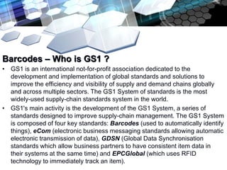 Add text title

Barcodes – Who is GS1 ?
• GS1 is an international not-for-profit association dedicated to the
  development and implementation of global standards and solutions to
  improve the efficiency and visibility of supply and demand chains globally
  and across multiple sectors. The GS1 System of standards is the most
  widely-used supply-chain standards system in the world.
• GS1's main activity is the development of the GS1 System, a series of
  standards designed to improve supply-chain management. The GS1 System
  is composed of four key standards: Barcodes (used to automatically identify
  things), eCom (electronic business messaging standards allowing automatic
  electronic transmission of data), GDSN (Global Data Synchronisation
  standards which allow business partners to have consistent item data in
  their systems at the same time) and EPCGlobal (which uses RFID
  technology to immediately track an item).
 