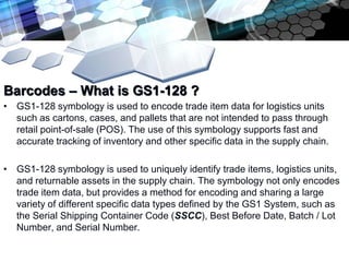 Add text title

Barcodes – What is GS1-128 ?
• GS1-128 symbology is used to encode trade item data for logistics units
  such as cartons, cases, and pallets that are not intended to pass through
  retail point-of-sale (POS). The use of this symbology supports fast and
  accurate tracking of inventory and other specific data in the supply chain.

• GS1-128 symbology is used to uniquely identify trade items, logistics units,
  and returnable assets in the supply chain. The symbology not only encodes
  trade item data, but provides a method for encoding and sharing a large
  variety of different specific data types defined by the GS1 System, such as
  the Serial Shipping Container Code (SSCC), Best Before Date, Batch / Lot
  Number, and Serial Number.
 
