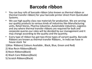 Barcode ribbon
• You can buy rolls of barcode ribbon (also known as thermal ribbon or
thermal transfer ribbon) for your barcode printer direct from QuickLabel
Systems.
• We use high quality class raw materials for production. We are serving
our quality products to various kinds of industries like-Manufacturing
units, Retail Stores, Pharma industries ,Automobile industries ,Logistics
and any where thermal transfer ribbons are required for bulk and
corporate queries our rates will be decided by our management and it
may change according to the quality and the quantity.
• Every type of ribbon has got two-three types of variant quality. Barcode
Ribbons are known as thermal transfer Ribbons , In India we have in
house stock for
1)Wax Ribbons( Colours Available , Black, Blue, Green and Red)
2) Wax Resin Ribbons(Black)
3) Resin Ribbons(Black)
4) Wash Care Ribbons(Black)
5) Scratch Ribbons(Black)
 