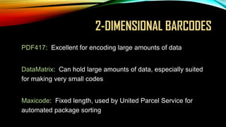 2-DIMENSIONAL BARCODES
• PDF417:

Excellent for encoding large amounts of data

• DataMatrix:

Can hold large amounts of data, especially suited
for making very small codes

• Maxicode:

Fixed length, used by United Parcel Service for
automated package sorting

 