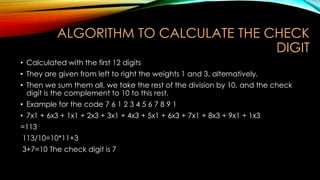 ALGORITHM TO CALCULATE THE CHECK
DIGIT
• Calculated with the first 12 digits
• They are given from left to right the weights 1 and 3, alternatively.
• Then we sum them all, we take the rest of the division by 10, and the check
digit is the complement to 10 to this rest.

• Example for the code 7 6 1 2 3 4 5 6 7 8 9 1
• 7x1 + 6x3 + 1x1 + 2x3 + 3x1 + 4x3 + 5x1 + 6x3 + 7x1 + 8x3 + 9x1 + 1x3
=113
113/10=10*11+3
3+7=10 The check digit is 7

 