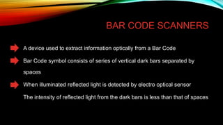 BAR CODE SCANNERS

• A device used to extract information optically from a Bar Code
• Bar Code symbol consists of series of vertical dark bars separated by
spaces

• When illuminated reflected light is detected by electro optical sensor
• The intensity of reflected light from the dark bars is less than that of spaces

 