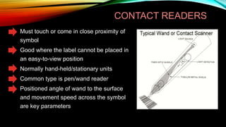 CONTACT READERS
Must touch or come in close proximity of
symbol
Good where the label cannot be placed in
an easy-to-view position
Normally hand-held/stationary units
Common type is pen/wand reader
Positioned angle of wand to the surface
and movement speed across the symbol
are key parameters

 