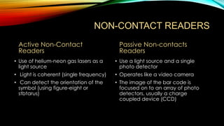 NON-CONTACT READERS
Active Non-Contact
Readers

Passive Non-contacts
Readers

• Use of helium-neon gas lasers as a
light source

• Use a light source and a single
photo detector

• Light is coherent (single frequency)

• Operates like a video camera

• Can detect the orientation of the
symbol (using figure-eight or
stbtarus)

• The image of the bar code is
focused on to an array of photo
detectors, usually a charge
coupled device (CCD)

 