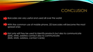 CONCLUSION
• Barcodes are very useful and used all over the world
• With the common use of mobile phone, 2D barcodes will become the most
spread ones
• Not only will they be used to identify products but also to communicate
(SMS, MMS ,address contact also to communicate
(SMS, MMS, address, contact cards)

 