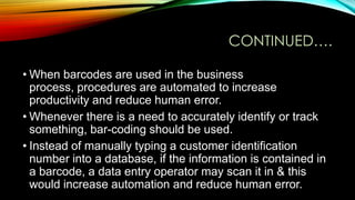 CONTINUED….
• When barcodes are used in the business
process, procedures are automated to increase
productivity and reduce human error.
• Whenever there is a need to accurately identify or track
something, bar-coding should be used.
• Instead of manually typing a customer identification
number into a database, if the information is contained in
a barcode, a data entry operator may scan it in & this
would increase automation and reduce human error.

 