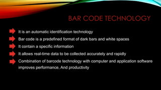 BAR CODE TECHNOLOGY
It is an automatic identification technology

Bar code is a predefined format of dark bars and white spaces
It contain a specific information
It allows real-time data to be collected accurately and rapidly
Combination of barcode technology with computer and application software
improves performance, And productivity

 
