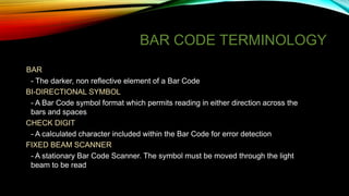 BAR CODE TERMINOLOGY
BAR
- The darker, non reflective element of a Bar Code
BI-DIRECTIONAL SYMBOL
- A Bar Code symbol format which permits reading in either direction across the
bars and spaces
CHECK DIGIT
- A calculated character included within the Bar Code for error detection
FIXED BEAM SCANNER
- A stationary Bar Code Scanner. The symbol must be moved through the light
beam to be read

 