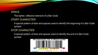 • SPACE
o The lighter, reflective element of a Bar Code

• START CHARACTER

o A special pattern of bars and spaces used to identify the beginning of a Bar Code
symbol

• STOP CHARACTER

o A special pattern of bars and spaces used to identify the end of a Bar Code
symbol

 