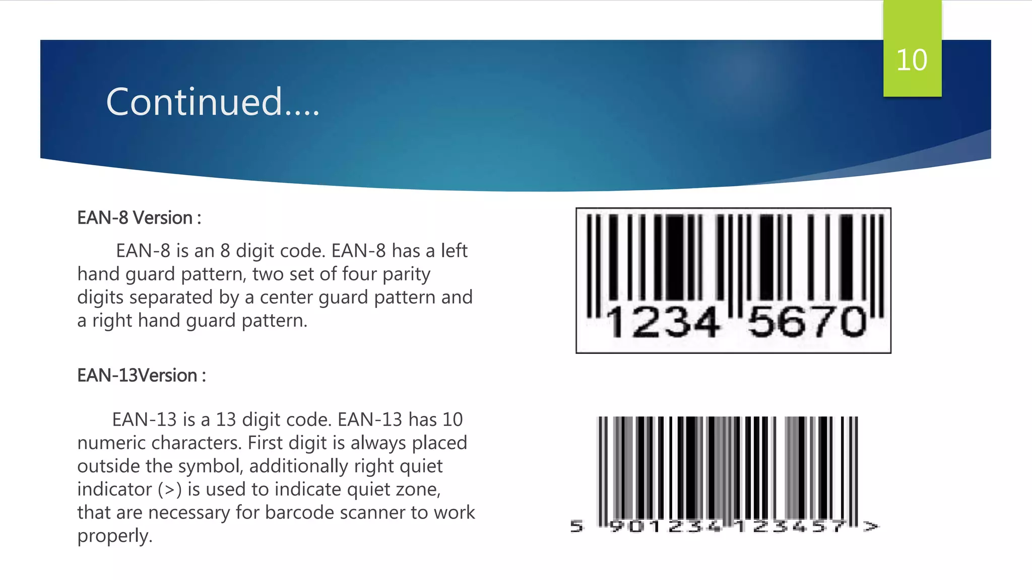 Continued….
EAN-8 Version :
EAN-8 is an 8 digit code. EAN-8 has a left
hand guard pattern, two set of four parity
digits separated by a center guard pattern and
a right hand guard pattern.
EAN-13Version :
EAN-13 is a 13 digit code. EAN-13 has 10
numeric characters. First digit is always placed
outside the symbol, additionally right quiet
indicator (>) is used to indicate quiet zone,
that are necessary for barcode scanner to work
properly.
10
 