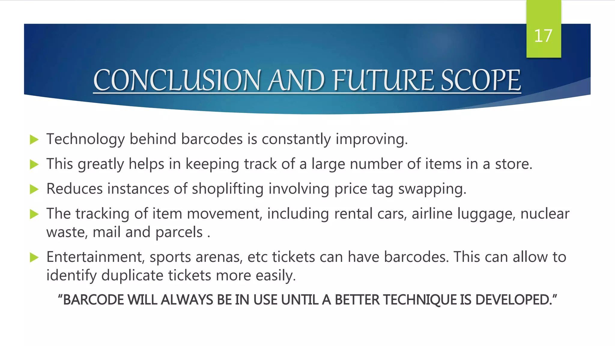 CONCLUSION AND FUTURE SCOPE
 Technology behind barcodes is constantly improving.
 This greatly helps in keeping track of a large number of items in a store.
 Reduces instances of shoplifting involving price tag swapping.
 The tracking of item movement, including rental cars, airline luggage, nuclear
waste, mail and parcels .
 Entertainment, sports arenas, etc tickets can have barcodes. This can allow to
identify duplicate tickets more easily.
“BARCODE WILL ALWAYS BE IN USE UNTIL A BETTER TECHNIQUE IS DEVELOPED.”
17
 