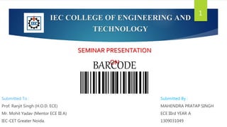 IEC COLLEGE OF ENGINEERING AND
TECHNOLOGY
Submitted To :
Prof. Ranjit Singh (H.O.D. ECE)
Mr. Mohit Yadav (Mentor ECE III A)
IEC-CET Greater Noida.
Submitted By :
MAHENDRA PRATAP SINGH
ECE IIIrd YEAR A
1309031049
SEMINAR PRESENTATION
ON
BARCODE
1
 