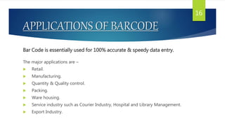 APPLICATIONS OF BARCODE
Bar Code is essentially used for 100% accurate & speedy data entry.
The major applications are –
 Retail.
 Manufacturing.
 Quantity & Quality control.
 Packing.
 Ware housing.
 Service industry such as Courier Industry, Hospital and Library Management.
 Export Industry.
16
 