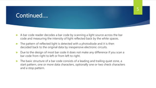 Continued….
 A bar code reader decodes a bar code by scanning a light source across the bar
code and measuring the intensity of light reflected back by the white spaces.
 The pattern of reflected light is detected with a photodiode and it is then
decoded back to the original data by inexpensive electronic circuits.
 Due to the design of most bar code it does not make any difference if you scan a
bar code from right to left or from left to right.
 The basic structure of a bar code consists of a leading and trailing quiet zone, a
start pattern, one or more data characters, optionally one or two check characters
and a stop pattern.
5
 