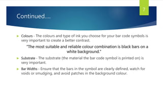 Continued….
 Colours - The colours and type of ink you choose for your bar code symbols is
very important to create a better contrast.
“The most suitable and reliable colour combination is black bars on a
white background.”
 Substrate - The substrate (the material the bar code symbol is printed on) is
very important.
 Bar Widths - Ensure that the bars in the symbol are clearly defined, watch for
voids or smudging, and avoid patches in the background colour.
7
 