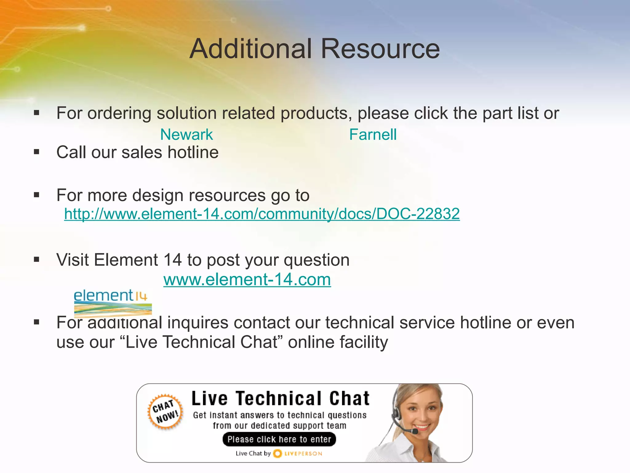 Additional Resource For ordering solution related products, please click the part list or Call our sales hotline For more design resources go to http://www.element-14.com/community/docs/DOC-22832 Visit Element 14 to post your question   www.element-14.com For additional inquires contact our technical service hotline or even use our “Live Technical Chat” online facility Newark	 Farnell 