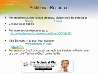 Additional Resource For ordering solution related products, please click the part list or Call our sales hotline For more design resources go to http://www.element-14.com/community/docs/DOC-22832 Visit Element 14 to post your question   www.element-14.com For additional inquires contact our technical service hotline or even use our “Live Technical Chat” online facility Newark	 Farnell 
