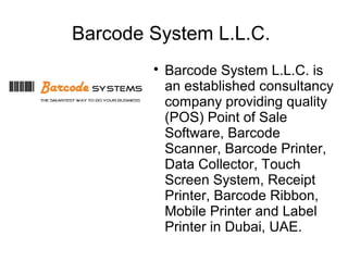 Barcode System L.L.C.
        
            Barcode System L.L.C. is
            an established consultancy
            company providing quality
            (POS) Point of Sale
            Software, Barcode
            Scanner, Barcode Printer,
            Data Collector, Touch
            Screen System, Receipt
            Printer, Barcode Ribbon,
            Mobile Printer and Label
            Printer in Dubai, UAE.
 
