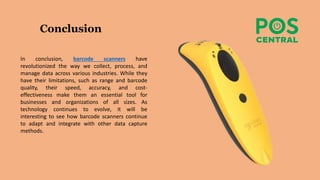 Conclusion
In conclusion, barcode scanners have
revolutionized the way we collect, process, and
manage data across various industries. While they
have their limitations, such as range and barcode
quality, their speed, accuracy, and cost-
effectiveness make them an essential tool for
businesses and organizations of all sizes. As
technology continues to evolve, it will be
interesting to see how barcode scanners continue
to adapt and integrate with other data capture
methods.
 