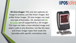 2D Area Imager: This one too captures an
image to analyse, just like linear images. But
unlike linear imager, 2D area imager can read
any type of barcodes. 1D, stacked and 2D
barcodes are all supported by a 2D imager.
This type can take a more detailed image and
read a code in any direction, not like the laser
and linear imager types that reads the
barcodes with specific orientation only.
 