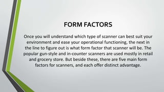 FORM FACTORS
Once you will understand which type of scanner can best suit your
environment and ease your operational functioning, the next in
the line to figure out is what form factor that scanner will be. The
popular gun-style and in-counter scanners are used mostly in retail
and grocery store. But beside these, there are five main form
factors for scanners, and each offer distinct advantage.
 