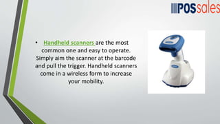 • Handheld scanners are the most
common one and easy to operate.
Simply aim the scanner at the barcode
and pull the trigger. Handheld scanners
come in a wireless form to increase
your mobility.
 