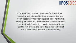 • Presentation scanners are made for hands-free
scanning and intended to sit on a counter-top and
don’t necessarily need to be picked up or held while
reading barcodes. You will find these scanners at retail
checkout mainly since it is easy to scan many items
quickly. Just present the barcode product in front of
the scanner and it will read it automatically.
 