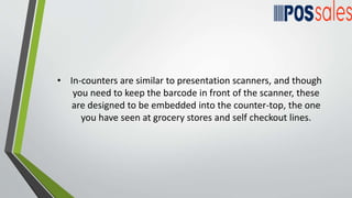 • In-counters are similar to presentation scanners, and though
you need to keep the barcode in front of the scanner, these
are designed to be embedded into the counter-top, the one
you have seen at grocery stores and self checkout lines.
 
