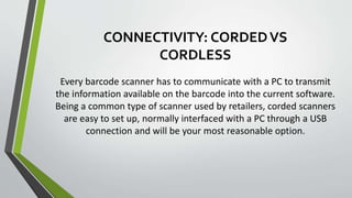 CONNECTIVITY: CORDEDVS
CORDLESS
Every barcode scanner has to communicate with a PC to transmit
the information available on the barcode into the current software.
Being a common type of scanner used by retailers, corded scanners
are easy to set up, normally interfaced with a PC through a USB
connection and will be your most reasonable option.
 