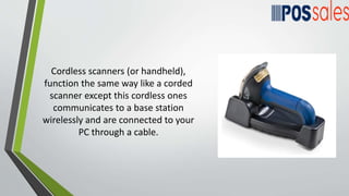 Cordless scanners (or handheld),
function the same way like a corded
scanner except this cordless ones
communicates to a base station
wirelessly and are connected to your
PC through a cable.
 