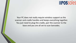 Your PC does not really require wireless support as the
scanner and cradle handles and keeps everything together.
You just need to plug the cradle, pair the scanner to the
base and you are all set to scan barcodes.
 