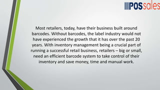 Most retailers, today, have their business built around
barcodes. Without barcodes, the label industry would not
have experienced the growth that it has over the past 20
years. With inventory management being a crucial part of
running a successful retail business, retailers – big or small,
need an efficient barcode system to take control of their
inventory and save money, time and manual work.
 